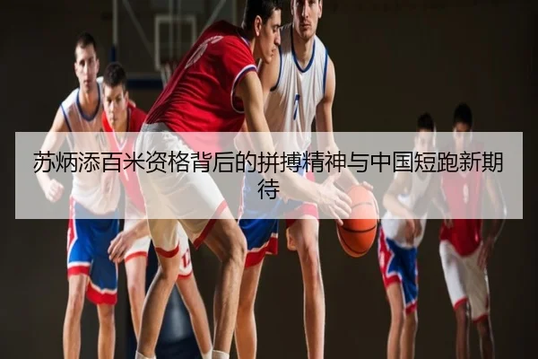 苏炳添百米资格背后的拼搏精神与中国短跑新期待