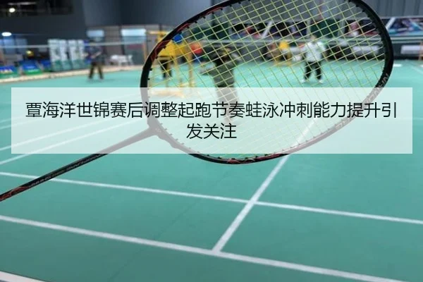 覃海洋世锦赛后调整起跑节奏蛙泳冲刺能力提升引发关注