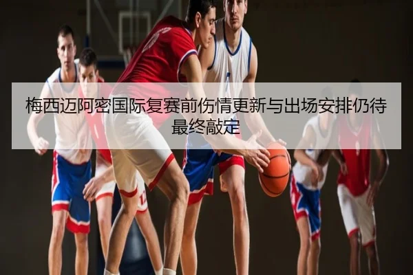 梅西迈阿密国际复赛前伤情更新与出场安排仍待最终敲定