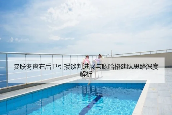 曼联冬窗右后卫引援谈判进展与滕哈格建队思路深度解析