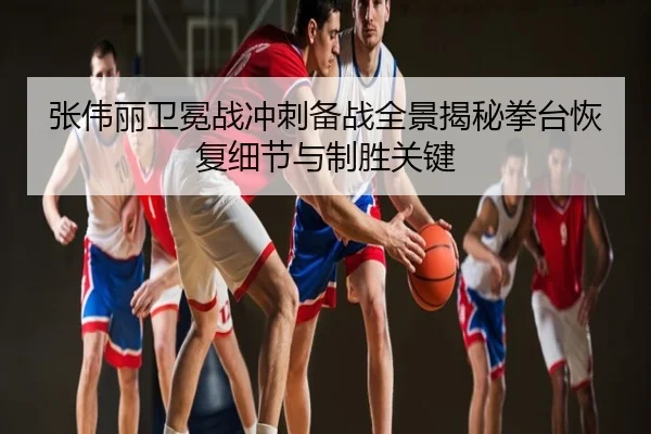 张伟丽卫冕战冲刺备战全景揭秘拳台恢复细节与制胜关键